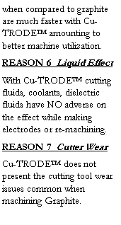 Text Box: when compared to graphite are much faster with Cu-TRODE™ amounting to better machine utilization.  
REASON 6  Liquid Effect
With Cu-TRODE™ cutting fluids, coolants, dielectric fluids have NO adverse on the effect while making electrodes or re-machining.
REASON 7  Cutter Wear
Cu-TRODE™ does not present the cutting tool wear issues common when machining Graphite.
